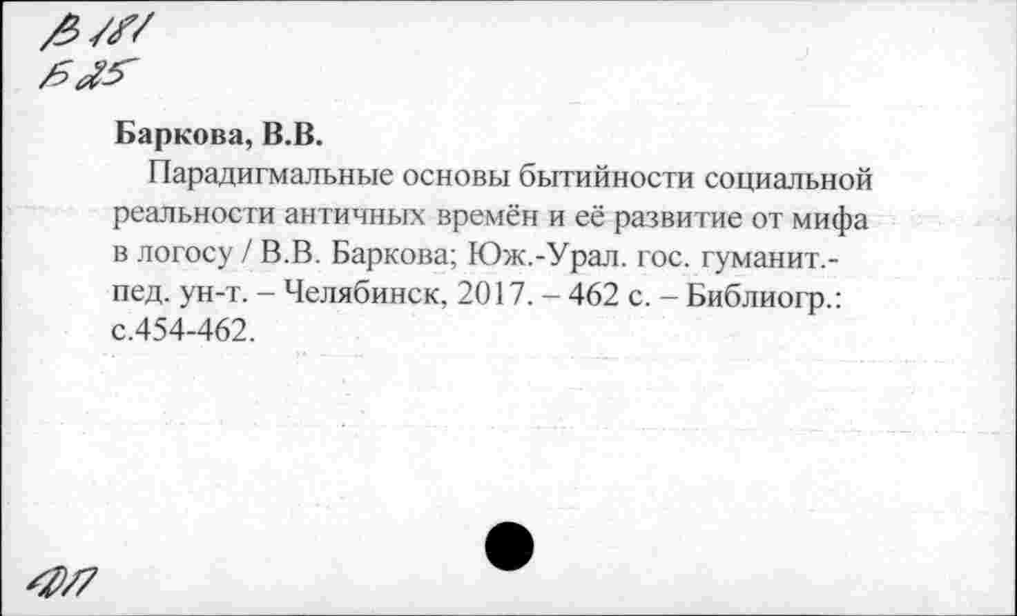 ﻿^/7
Баркова, В.В.
Парадигмальные основы бытийности социальной реальности античных времён и её развитие от мифа в логосу / В.В. Баркова; Юж.-Урал. гос. гуманит,-пед. ун-т. - Челябинск, 2017. - 462 с. - Библиогр.: с.454-462.